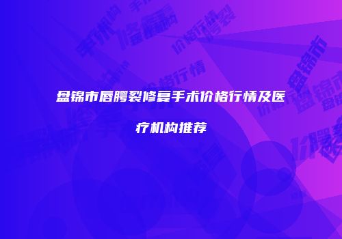 盘锦市唇腭裂修复手术价格行情及医疗机构推荐