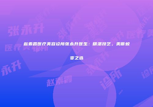 赵素霞医疗美容诊所张永升医生：精湛技艺，美丽蜕变之选