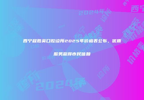 西宁程胜英口腔诊所2025年价格表公布，优质服务赢得市民信赖