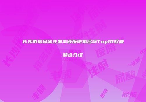长沙市玻尿酸注射丰额医院排名榜Top10权威精选介绍