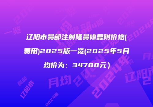 辽阳市鼻部注射隆鼻修复附价格(费用)2025版一览(2025年5月均价为：34780元）