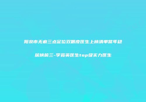 阳泉市无痕三点定位双眼皮医生上榜清单常年稳居榜前三-李茹英医生top级实力医生