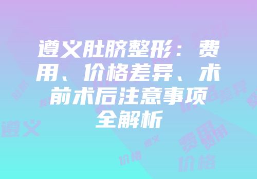 遵义肚脐整形：费用、价格差异、术前术后注意事项全解析