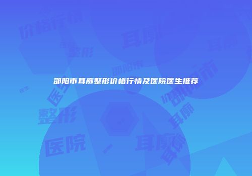 邵阳市耳廓整形价格行情及医院医生推荐