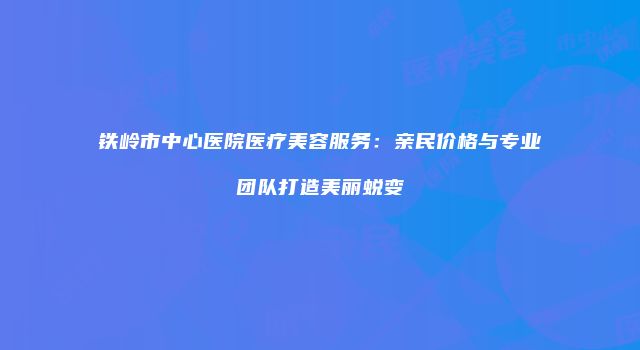 铁岭市中心医院医疗美容服务：亲民价格与专业团队打造美丽蜕变