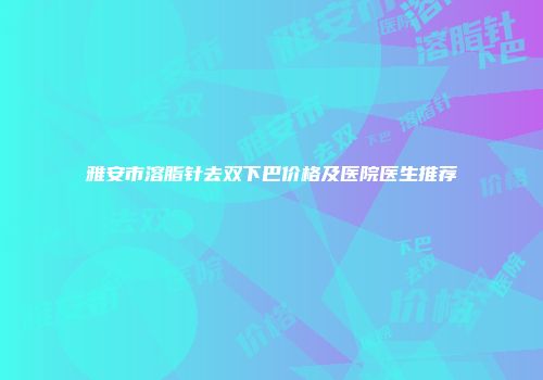 雅安市溶脂针去双下巴价格及医院医生推荐