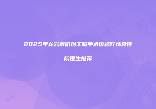 2025年龙岩市微创丰胸手术价格行情及医院医生推荐