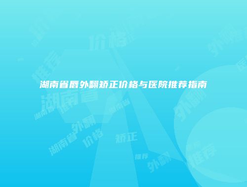 湖南省唇外翻矫正价格与医院推荐指南