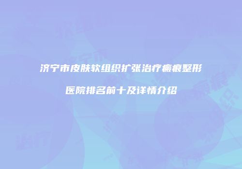 济宁市皮肤软组织扩张治疗瘢痕整形医院排名前十及详情介绍
