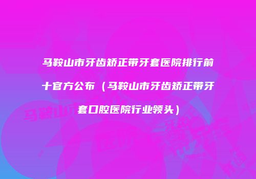 马鞍山市牙齿矫正带牙套医院排行前十官方公布（马鞍山市牙齿矫正带牙套口腔医院行业领头）