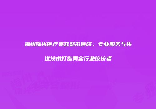 梅州曙光医疗美容整形医院：专业服务与先进技术打造美容行业佼佼者