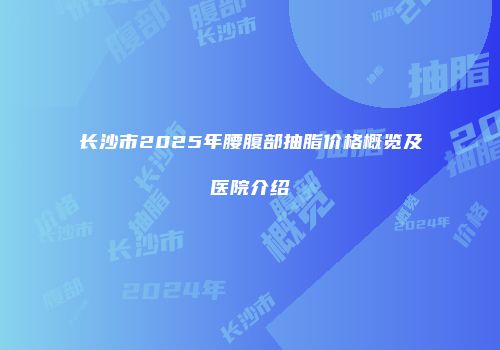 长沙市2025年腰腹部抽脂价格概览及医院介绍