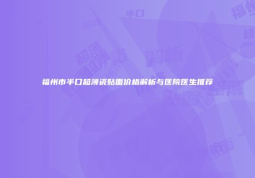 福州市半口超薄瓷贴面价格解析与医院医生推荐