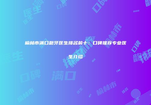 榆林市满口龅牙医生排名前十：口碑推荐专业医生介绍