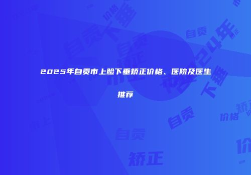 2025年自贡市上脸下垂矫正价格、医院及医生推荐