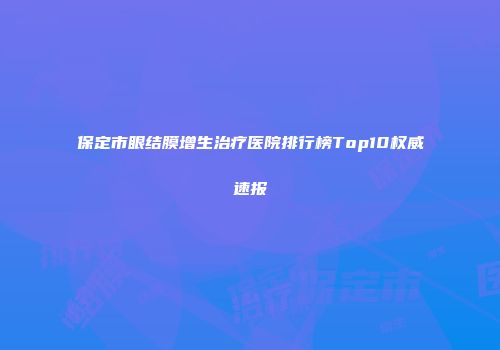 保定市眼结膜增生治疗医院排行榜Top10权威速报