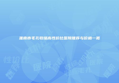 淮南市毛孔收缩高性价比医院推荐与价格一览