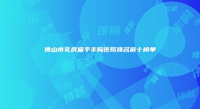 佛山市乳房扁平丰胸医院排名前十榜单