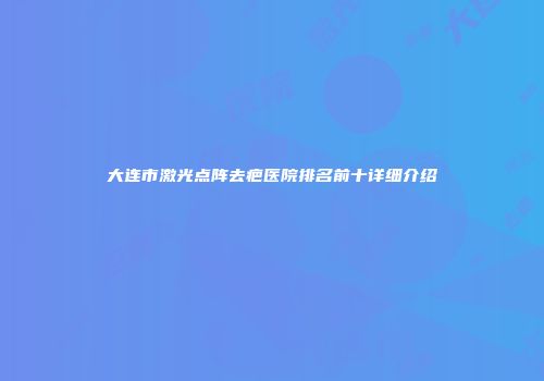 大连市激光点阵去疤医院排名前十详细介绍
