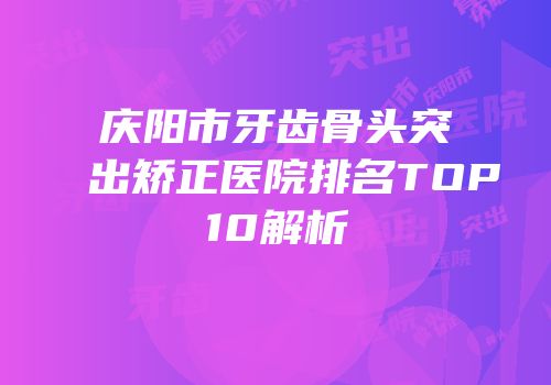 庆阳市牙齿骨头突出矫正医院排名TOP10解析