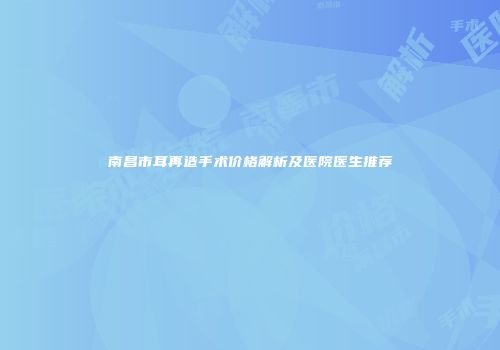 南昌市耳再造手术价格解析及医院医生推荐