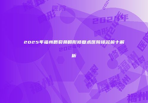 2025年福州唇裂鼻畸形修复术医院排名前十解析