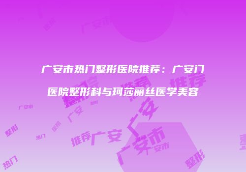 广安市热门整形医院推荐：广安门医院整形科与珂莎丽丝医学美容