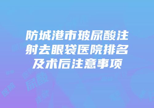 防城港市玻尿酸注射去眼袋医院排名及术后注意事项