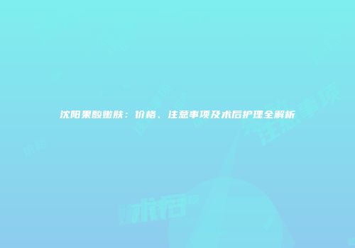 沈阳果酸嫩肤：价格、注意事项及术后护理全解析