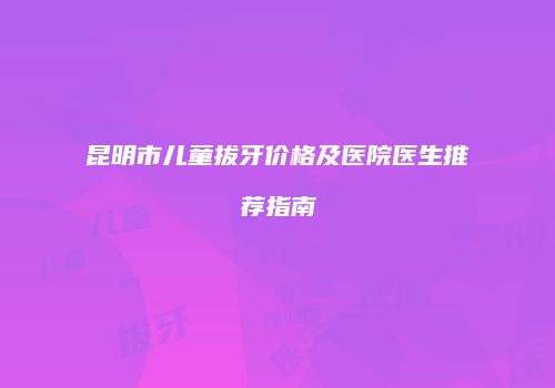 昆明市儿童拔牙价格及医院医生推荐指南