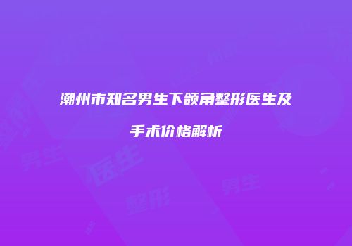 潮州市知名男生下颌角整形医生及手术价格解析