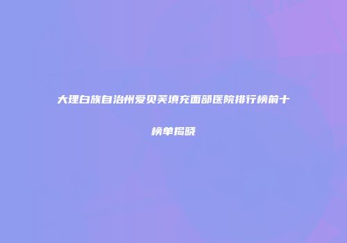 大理白族自治州爱贝芙填充面部医院排行榜前十榜单揭晓