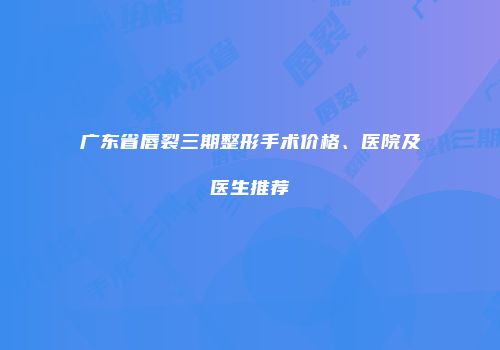 广东省唇裂三期整形手术价格、医院及医生推荐