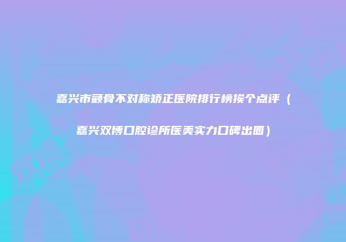 嘉兴市颧骨不对称矫正医院排行榜挨个点评（嘉兴双博口腔诊所医美实力口碑出圈）