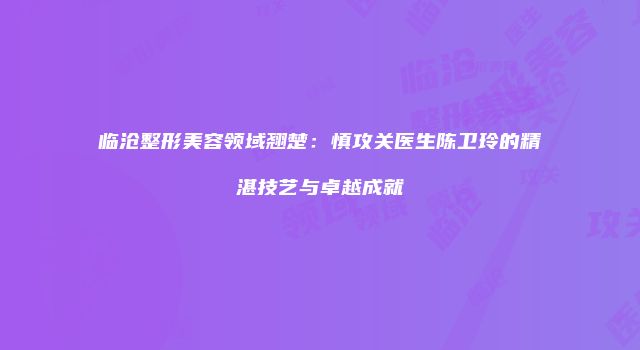 临沧整形美容领域翘楚：慎攻关医生陈卫玲的精湛技艺与卓越成就