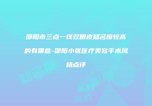 邵阳市三点一线双眼皮知名度较高的有哪些-邵阳小张医疗美容手术风格点评