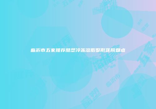临沂市五家推荐酷塑冷冻溶脂整形医院盘点