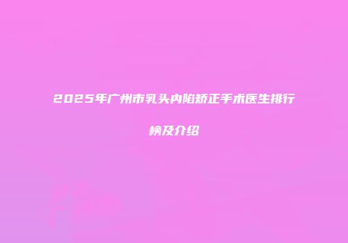 2025年广州市乳头内陷矫正手术医生排行榜及介绍