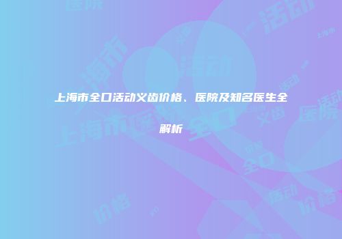 上海市全口活动义齿价格、医院及知名医生全解析