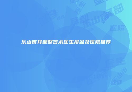 乐山市耳部整容术医生排名及医院推荐