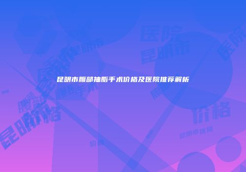 昆明市腹部抽脂手术价格及医院推荐解析
