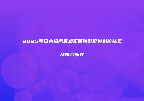 2025年国内招风耳矫正医院整形外科价格表及排名解读