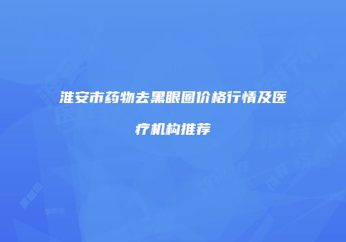 淮安市药物去黑眼圈价格行情及医疗机构推荐