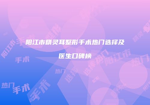 阳江市精灵耳整形手术热门选择及医生口碑榜