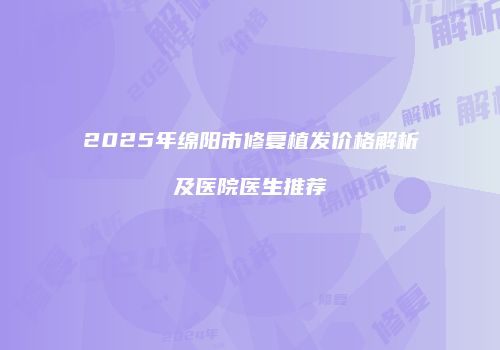 2025年绵阳市修复植发价格解析及医院医生推荐