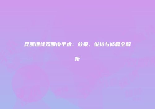 昆明埋线双眼皮手术：效果、维持与修复全解析