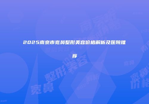 2025南京市宽鼻整形美容价格解析及医院推荐