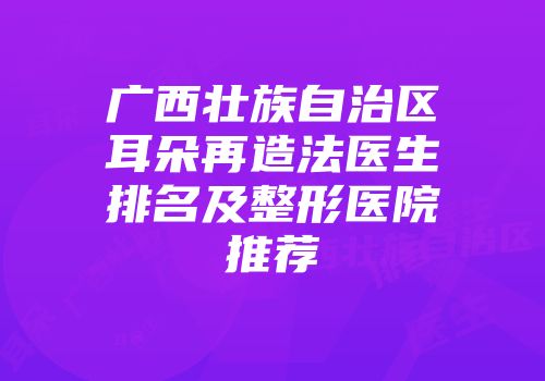 广西壮族自治区耳朵再造法医生排名及整形医院推荐