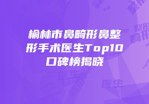 榆林市鼻畸形鼻整形手术医生Top10口碑榜揭晓