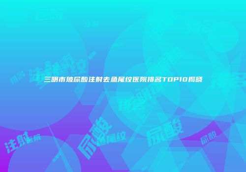 三明市玻尿酸注射去鱼尾纹医院排名TOP10揭晓